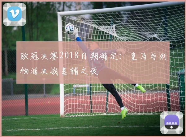 欧冠决赛2018日期确定：皇马与利物浦决战基辅之夜