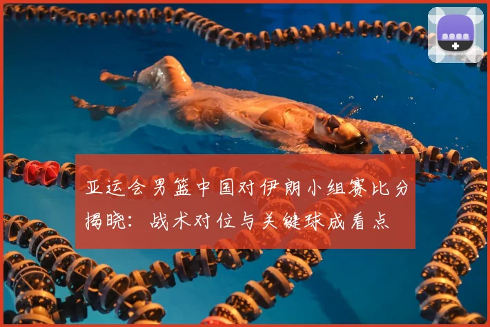 亚运会男篮中国对伊朗小组赛比分揭晓：战术对位与关键球成看点