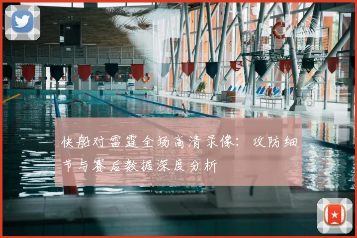 快船对雷霆全场高清录像：攻防细节与赛后数据深度分析