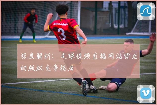 深度解析：足球视频直播网站背后的版权竞争格局