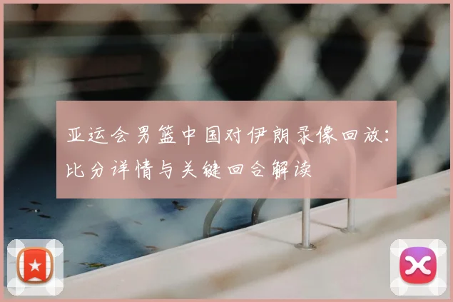 亚运会男篮中国对伊朗录像回放：比分详情与关键回合解读