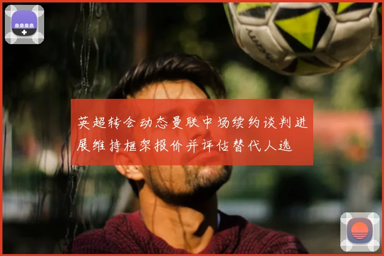 英超转会动态曼联中场续约谈判进展维持框架报价并评估替代人选