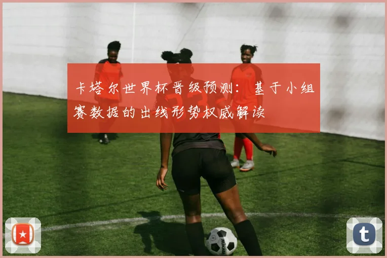 卡塔尔世界杯晋级预测：基于小组赛数据的出线形势权威解读