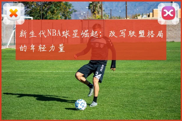新生代NBA球星崛起：改写联盟格局的年轻力量